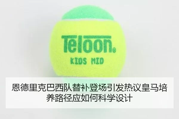 恩德里克巴西队替补登场引发热议皇马培养路径应如何科学设计